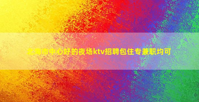北海市中心好的夜场ktv招聘包住专兼职均可